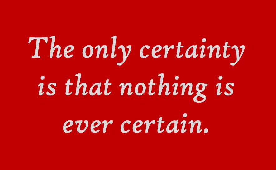 the only certainty is that nothing is ever certain